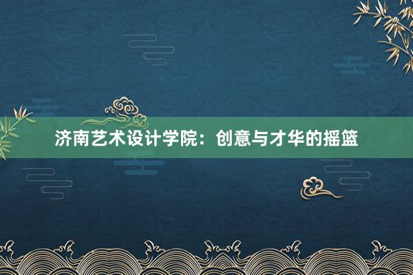 济南艺术设计学院：创意与才华的摇篮