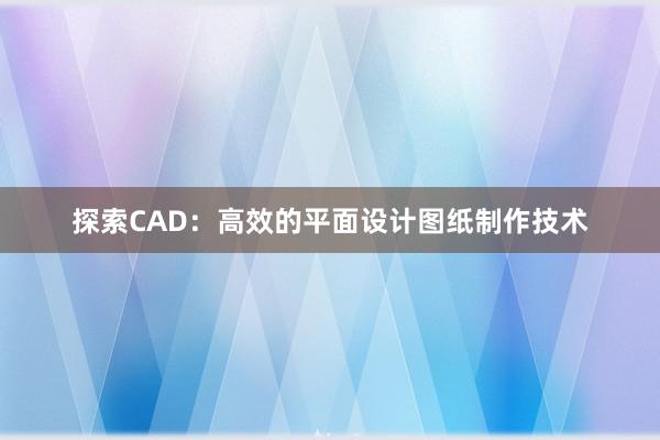 探索CAD：高效的平面设计图纸制作技术